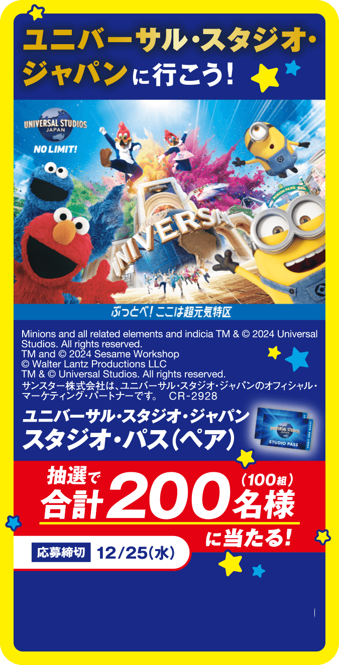 ユニバーサル・スタジオ・ジャパンに行こう！ぶっとべ！ここは超元気特区 ユニバーサル・スタジオ・ジャパン スタジオ・パス（ペア）抽選で合計200名様（100組）に当たる！応募締切12/25（水） Minions and all related elements and indicia TM & © 2024 Universal Studios. All rights reserved. TM and © 2024 Sesame Workshop © Walter Lantz Productions LLC TM & © Universal Studios. All rights reserved. サンスター株式会社は､ユニバーサル・スタジオ・ジャパンのオフィシャル・マーケティング・パートナーです。 CR-2928