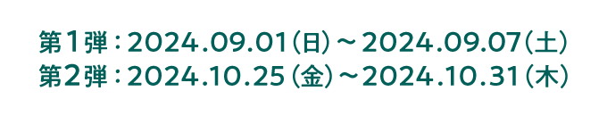 第1弾：2024.09.01（日）〜2024.09.07（土） 第2弾：2024.10.25（金）〜2024.10.31（木）