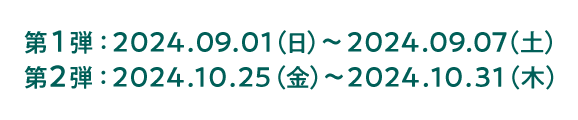 第1弾：2024.09.01（日）〜2024.09.07（土） 第2弾：2024.10.25（金）〜2024.10.31（木）