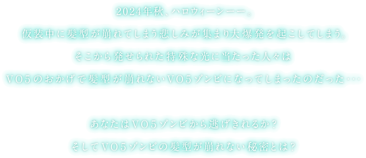 2024年秋、ハロウィーンーー。仮装中に髪型が崩れてしまう悲しみが集まり大爆発を起こしてしまう。そこから発せられた特殊な光に当たった人々はVO5のおかげで髪型が崩れないVO5ゾンビになってしまったのだった…あなたはVO5ゾンビから逃げ切れるか？そしてVO5ゾンビの髪型が崩れない秘密とは？