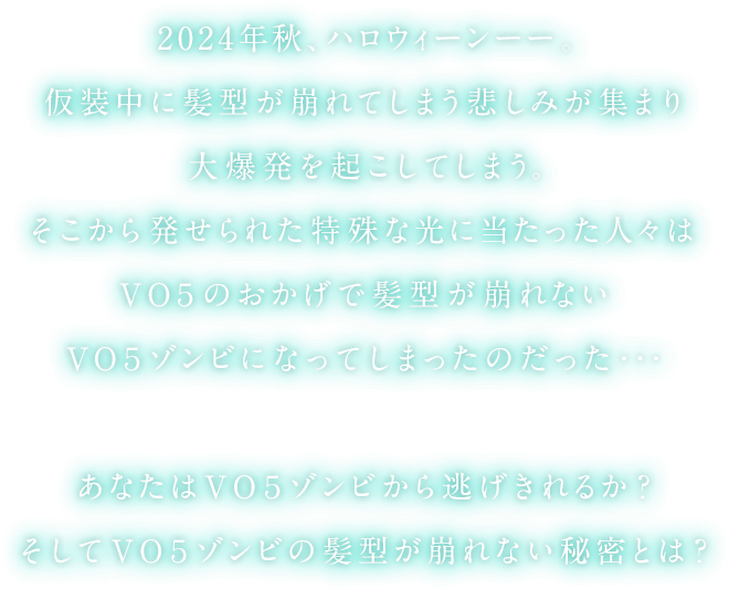 2024年秋、ハロウィーンーー。仮装中に髪型が崩れてしまう悲しみが集まり大爆発を起こしてしまう。そこから発せられた特殊な光に当たった人々はVO5のおかげで髪型が崩れないVO5ゾンビになってしまったのだった…あなたはVO5ゾンビから逃げ切れるか？そしてVO5ゾンビの髪型が崩れない秘密とは？